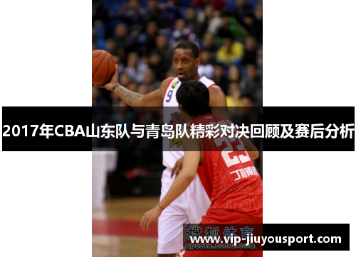 2017年CBA山东队与青岛队精彩对决回顾及赛后分析